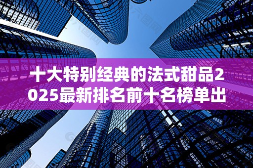 十大特别经典的法式甜品2025最新排名前十名榜单出炉