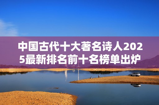 中国古代十大著名诗人2025最新排名前十名榜单出炉