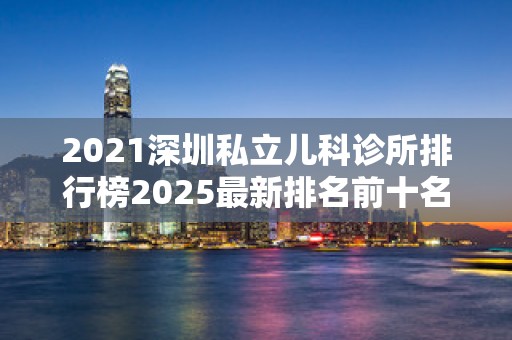 2021深圳私立儿科诊所排行榜2025最新排名前十名榜单出炉