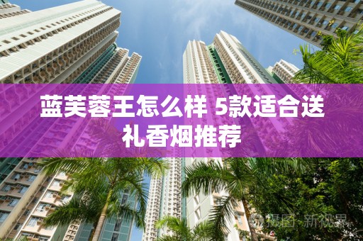 蓝芙蓉王怎么样 5款适合送礼香烟推荐