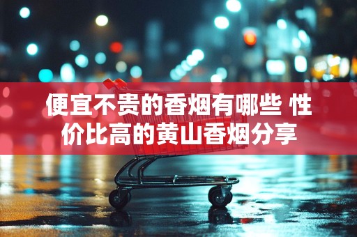 便宜不贵的香烟有哪些 性价比高的黄山香烟分享