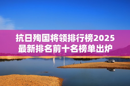 抗日殉国将领排行榜2025最新排名前十名榜单出炉