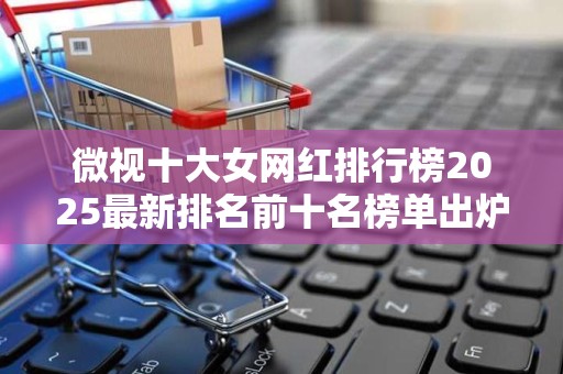 微视十大女网红排行榜2025最新排名前十名榜单出炉
