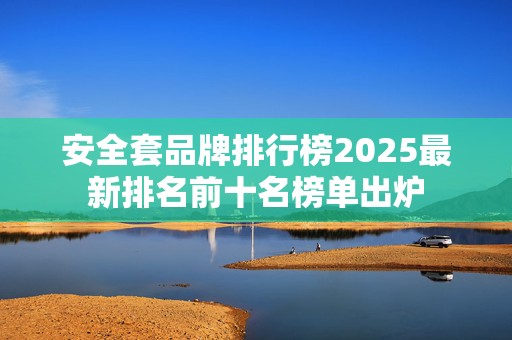 安全套品牌排行榜2025最新排名前十名榜单出炉