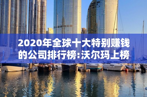 2020年全球十大特别赚钱的公司排行榜:沃尔玛上榜2025最新排名前十名榜单出炉