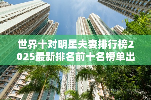 世界十对明星夫妻排行榜2025最新排名前十名榜单出炉