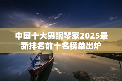 中国十大男钢琴家2025最新排名前十名榜单出炉