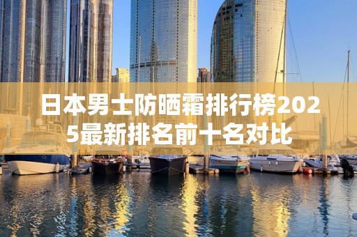 日本男士防晒霜排行榜2025最新排名前十名对比