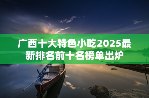 广西十大特色小吃2025最新排名前十名榜单出炉