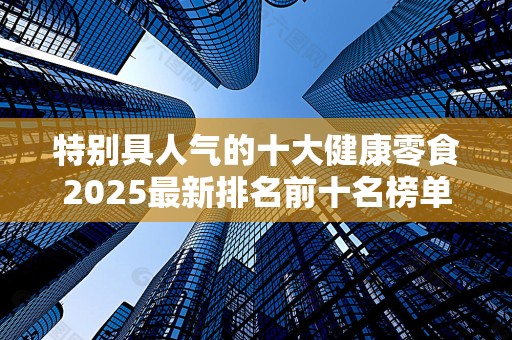 特别具人气的十大健康零食2025最新排名前十名榜单出炉