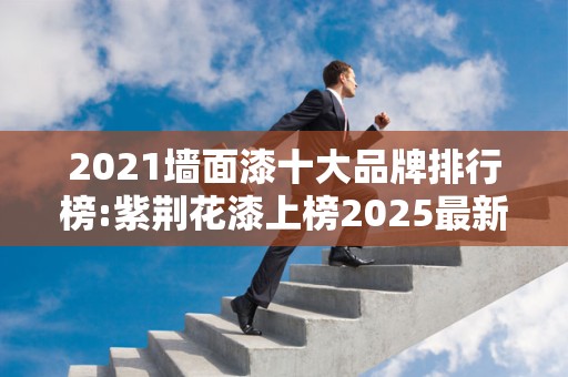 2021墙面漆十大品牌排行榜:紫荆花漆上榜2025最新排名前十名榜单出炉