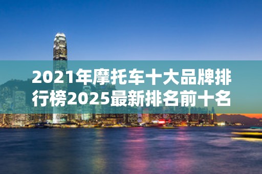 2021年摩托车十大品牌排行榜2025最新排名前十名榜单出炉