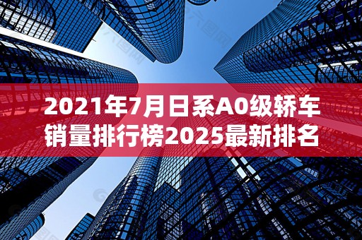 2021年7月日系A0级轿车销量排行榜2025最新排名前十名榜单出炉