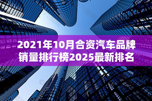 2021年10月合资汽车品牌销量排行榜2025最新排名前十名榜单出炉