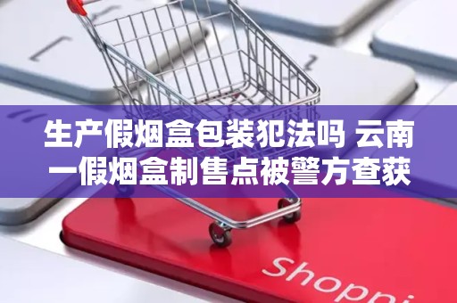 生产假烟盒包装犯法吗 云南一假烟盒制售点被警方查获