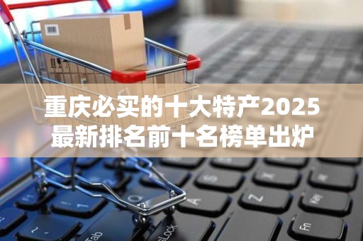 重庆必买的十大特产2025最新排名前十名榜单出炉