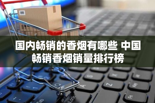 国内畅销的香烟有哪些 中国畅销香烟销量排行榜