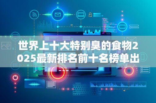 世界上十大特别臭的食物2025最新排名前十名榜单出炉