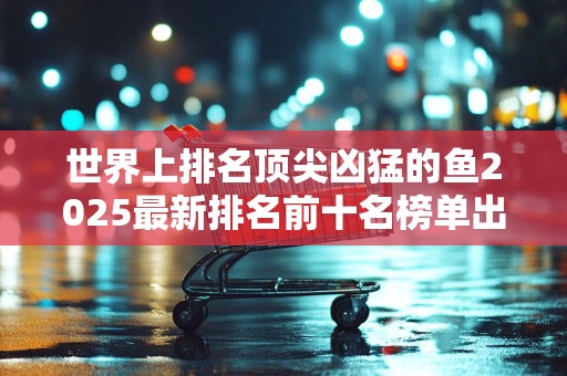 世界上排名顶尖凶猛的鱼2025最新排名前十名榜单出炉