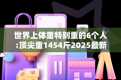 世界上体重特别重的6个人:顶尖重1454斤2025最新排名前十名榜单出炉