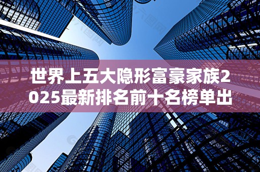 世界上五大隐形富豪家族2025最新排名前十名榜单出炉