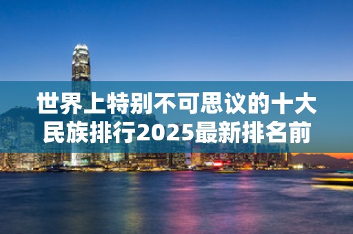 世界上特别不可思议的十大民族排行2025最新排名前十名榜单出炉
