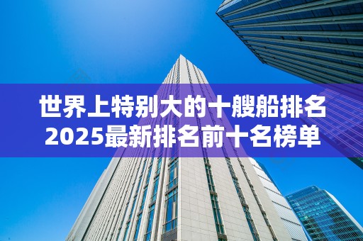 世界上特别大的十艘船排名2025最新排名前十名榜单出炉