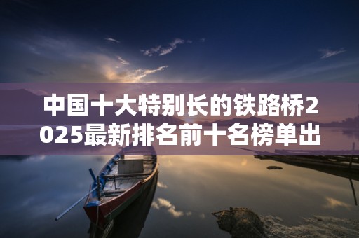 中国十大特别长的铁路桥2025最新排名前十名榜单出炉