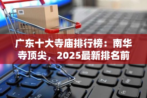 广东十大寺庙排行榜：南华寺顶尖，2025最新排名前十名榜单出炉