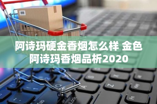 阿诗玛硬金香烟怎么样 金色阿诗玛香烟品析2020