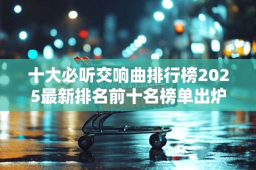 十大必听交响曲排行榜2025最新排名前十名榜单出炉