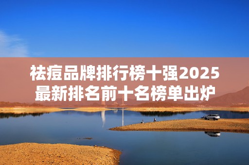 祛痘品牌排行榜十强2025最新排名前十名榜单出炉