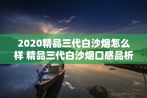 2020精品三代白沙烟怎么样 精品三代白沙烟口感品析2020