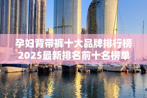 孕妇背带裤十大品牌排行榜2025最新排名前十名榜单出炉