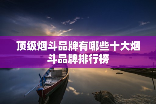 顶级烟斗品牌有哪些十大烟斗品牌排行榜