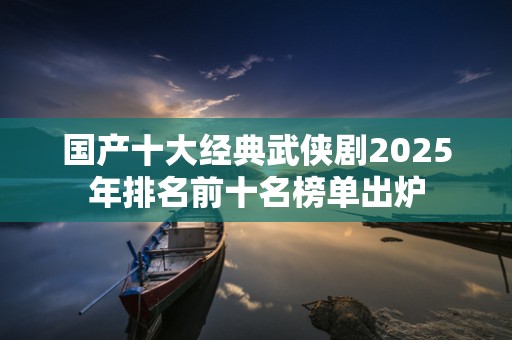 国产十大经典武侠剧2025年排名前十名榜单出炉