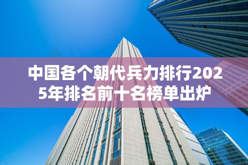 中国各个朝代兵力排行2025年排名前十名榜单出炉