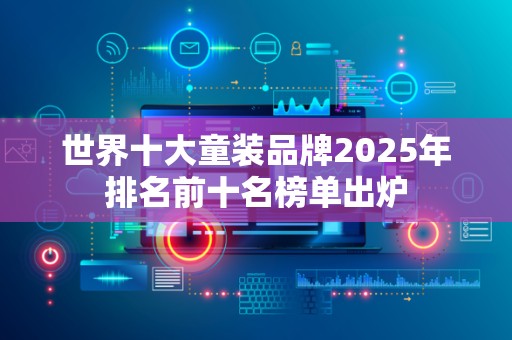世界十大童装品牌2025年排名前十名榜单出炉