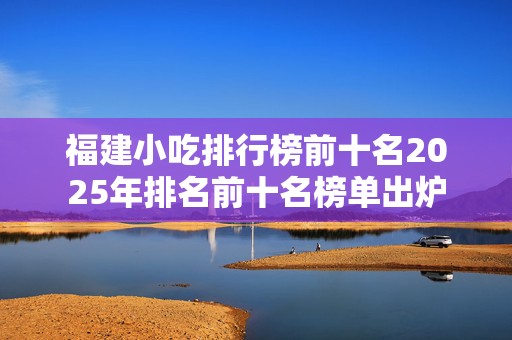 福建小吃排行榜前十名2025年排名前十名榜单出炉