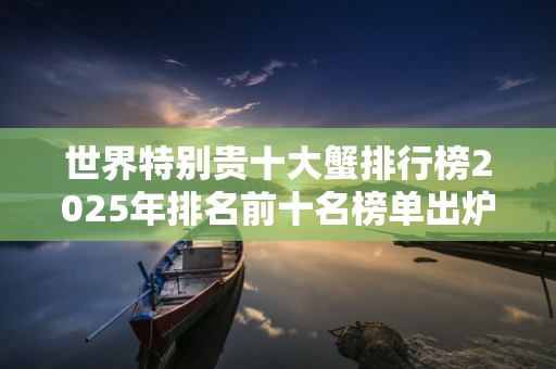 世界特别贵十大蟹排行榜2025年排名前十名榜单出炉