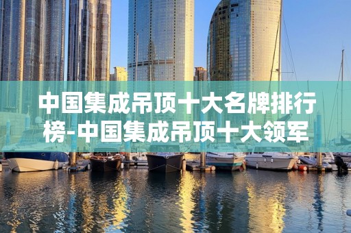 中国集成吊顶十大名牌排行榜-中国集成吊顶十大领军品牌2025年排名前十名榜单出炉