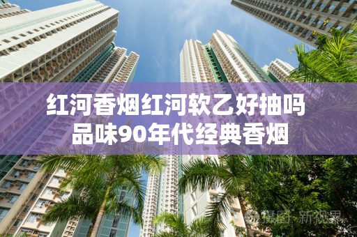 红河香烟红河软乙好抽吗 品味90年代经典香烟