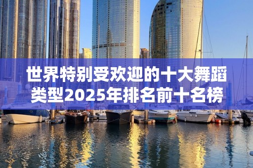 世界特别受欢迎的十大舞蹈类型2025年排名前十名榜单出炉