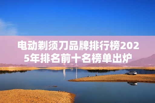 电动剃须刀品牌排行榜2025年排名前十名榜单出炉
