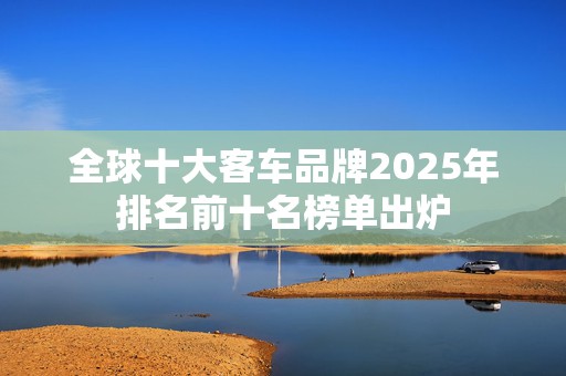 全球十大客车品牌2025年排名前十名榜单出炉