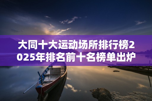 大同十大运动场所排行榜2025年排名前十名榜单出炉