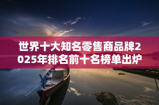 世界十大知名零售商品牌2025年排名前十名榜单出炉