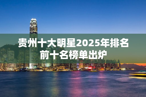 贵州十大明星2025年排名前十名榜单出炉