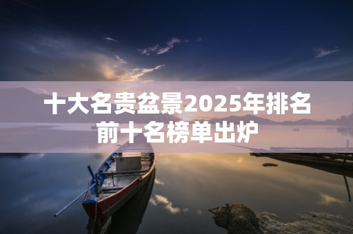 十大名贵盆景2025年排名前十名榜单出炉