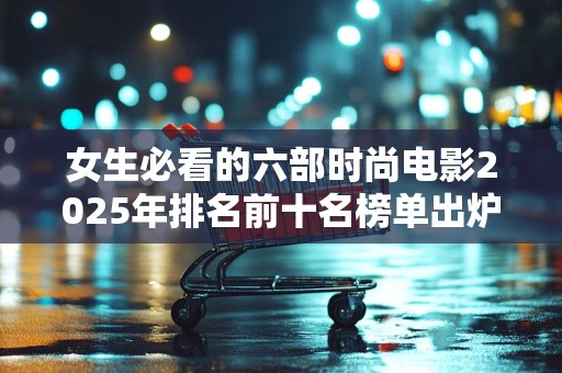 女生必看的六部时尚电影2025年排名前十名榜单出炉